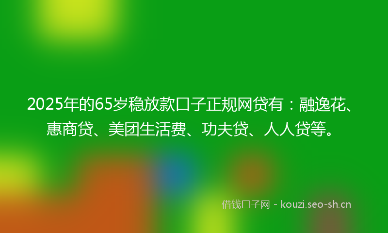 2025年的65岁稳放款口子正规网贷有：融逸花、惠商贷、美团生活费、功夫贷、人人贷等。