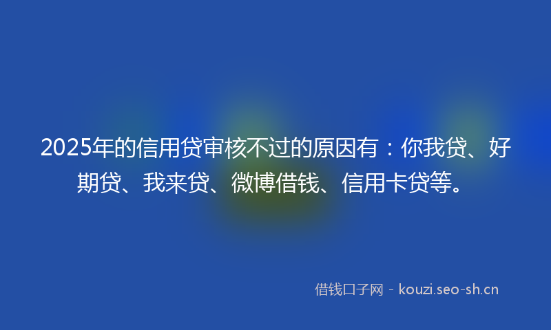 2025年的信用贷审核不过的原因有:你我贷、好期贷、我来贷、微博借钱、信用卡贷等。