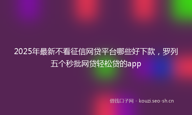 2025年最新不看征信网贷平台哪些好下款，罗列五个秒批网贷轻松贷的app