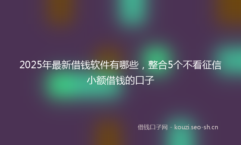 2025年最新借钱软件有哪些，整合5个不看征信小额借钱的口子