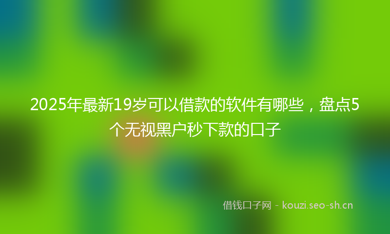 2025年最新19岁可以借款的软件有哪些，盘点5个无视黑户秒下款的口子