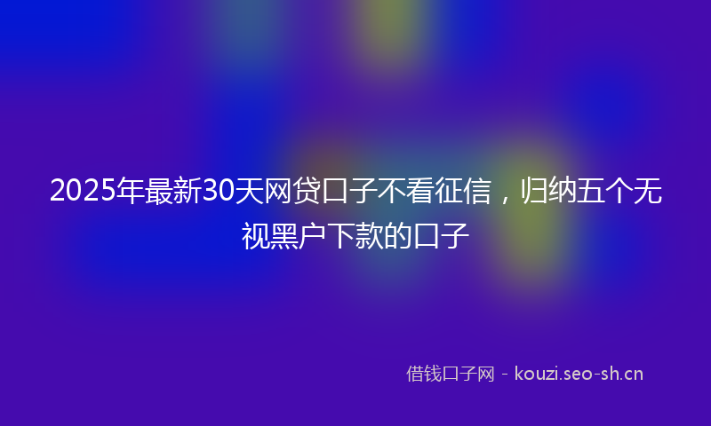 2025年最新30天网贷口子不看征信，归纳五个无视黑户下款的口子