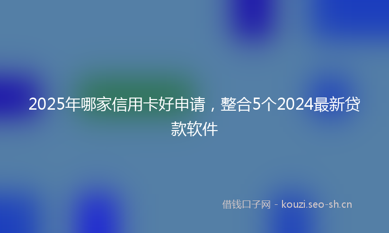 2025年哪家信用卡好申请，整合5个2024最新贷款软件