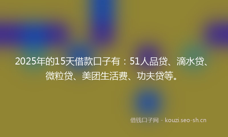 2025年的15天借款口子有：51人品贷、滴水贷、微粒贷、美团生活费、功夫贷等。