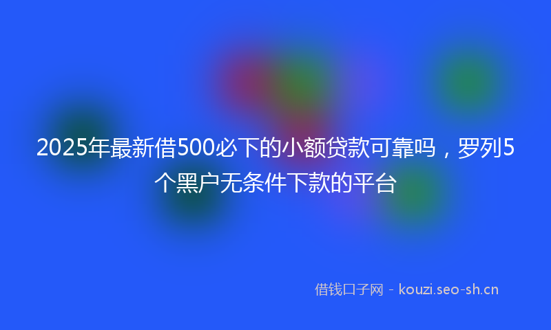 2025年最新借500必下的小额贷款可靠吗，罗列5个黑户无条件下款的平台