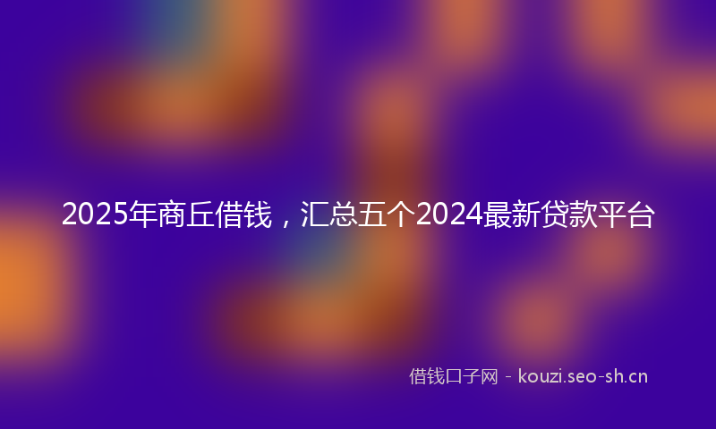 2025年商丘借钱，汇总五个2024最新贷款平台