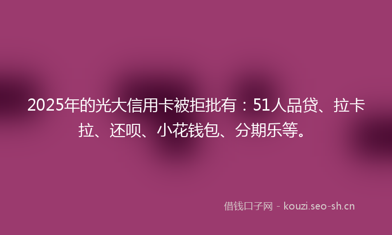 2025年的光大信用卡被拒批有：51人品贷、拉卡拉、还呗、小花钱包、分期乐等。