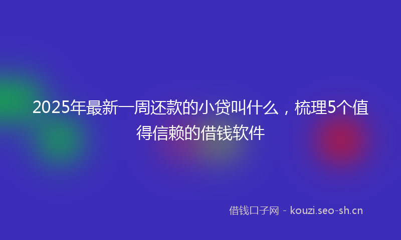 2025年最新一周还款的小贷叫什么，梳理5个值得信赖的借钱软件