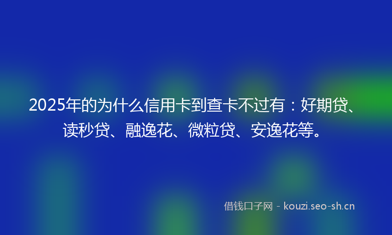 2025年的为什么信用卡到查卡不过有：好期贷、读秒贷、融逸花、微粒贷、安逸花等。