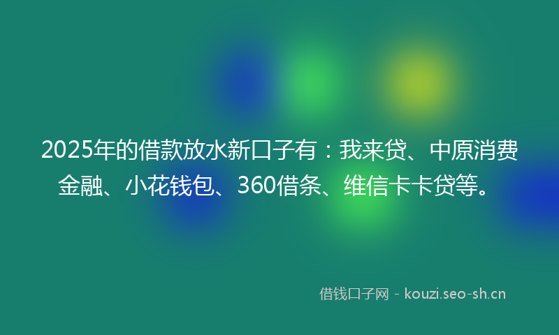 2025年的借款放水新口子有：我来贷、中原消费金融、小花钱包、360借条、维信卡卡贷等。