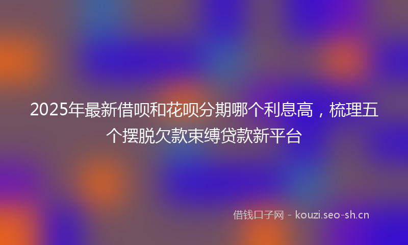 2025年最新借呗和花呗分期哪个利息高，梳理五个摆脱欠款束缚贷款新平台