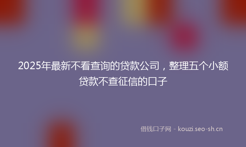 2025年最新不看查询的贷款公司,整理五个小额贷款不查征信的口子