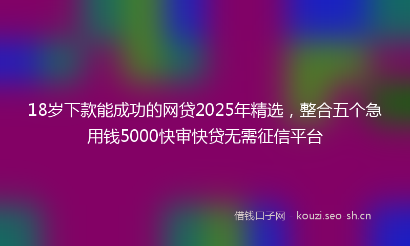 18岁下款能成功的网贷2025年精选，整合五个急用钱5000快审快贷无需征信平台
