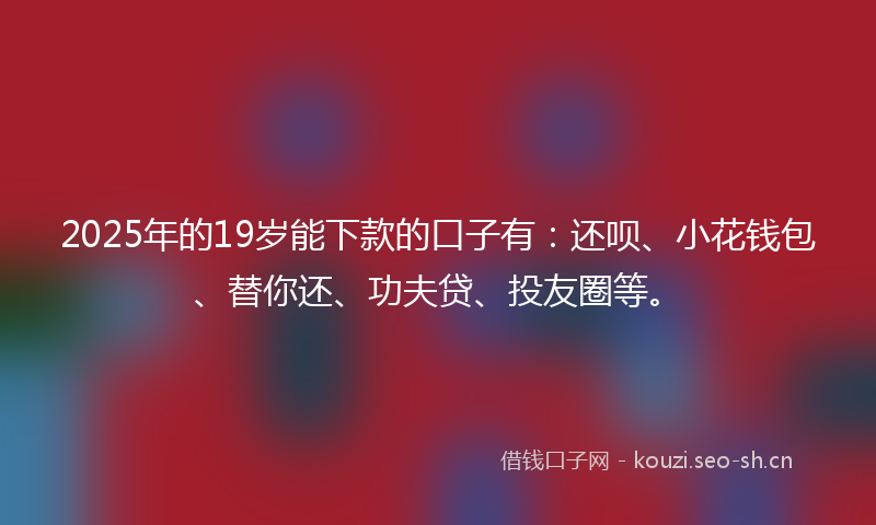 2025年的19岁能下款的口子有：还呗、小花钱包、替你还、功夫贷、投友圈等。