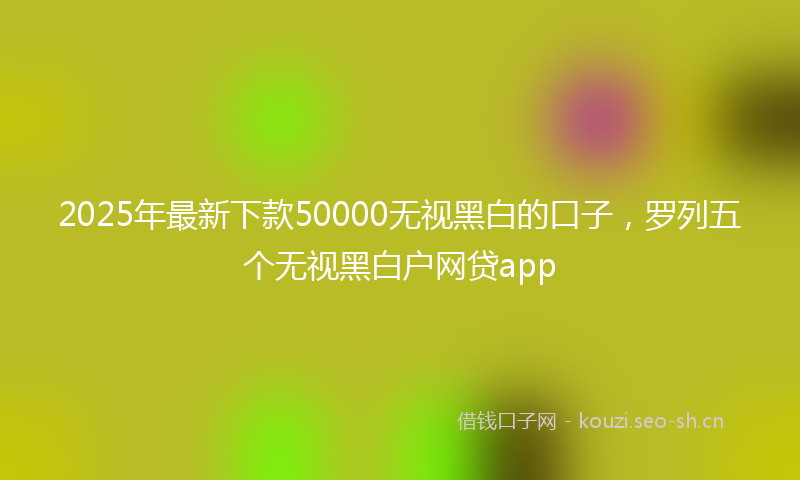 2025年最新下款50000无视黑白的口子，罗列五个无视黑白户网贷app