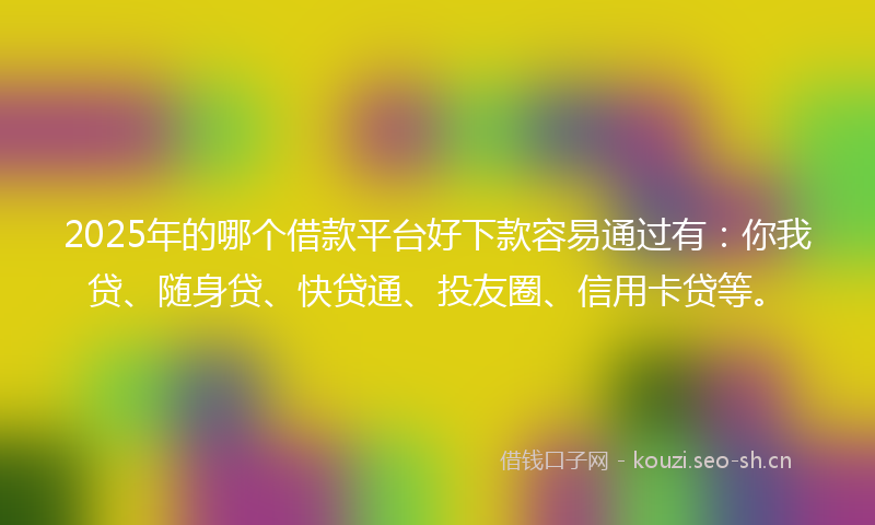 2025年的哪个借款平台好下款容易通过有：你我贷、随身贷、快贷通、投友圈、信用卡贷等。