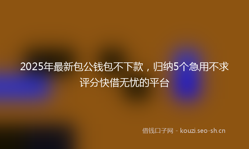 2025年最新包公钱包不下款，归纳5个急用不求评分快借无忧的平台