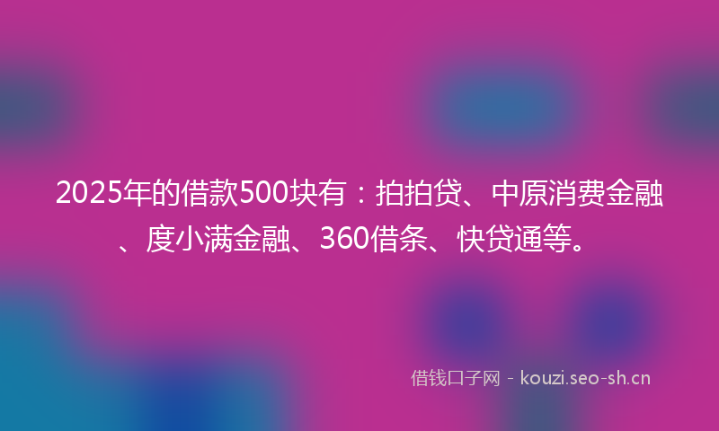 2025年的借款500块有：拍拍贷、中原消费金融、度小满金融、360借条、快贷通等。