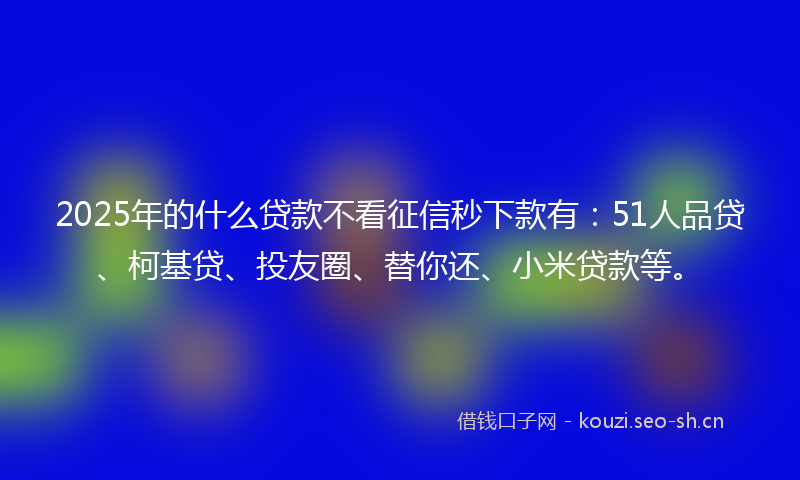 2025年的什么贷款不看征信秒下款有：51人品贷、柯基贷、投友圈、替你还、小米贷款等。