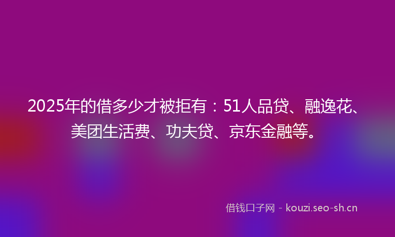 2025年的借多少才被拒有:51人品贷、融逸花、美团生活费、功夫贷、京东金融等。