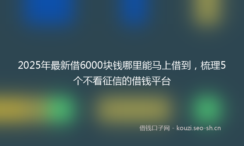 2025年最新借6000块钱哪里能马上借到，梳理5个不看征信的借钱平台