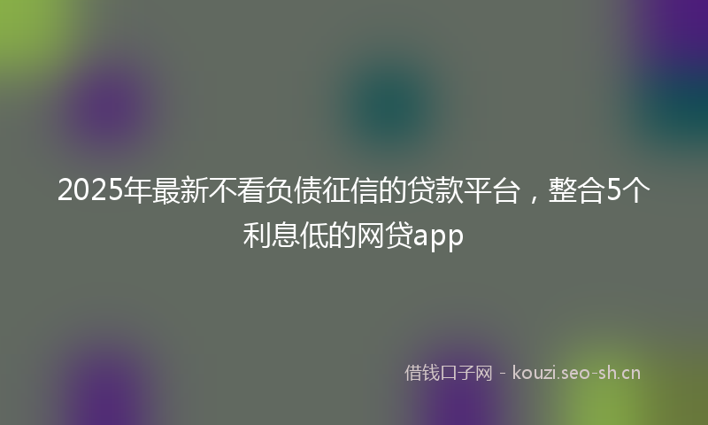 2025年最新不看负债征信的贷款平台，整合5个利息低的网贷app