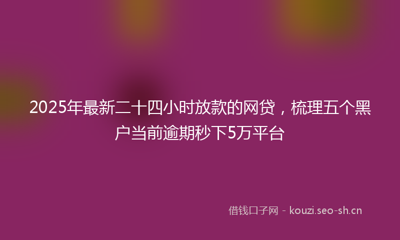 2025年最新二十四小时放款的网贷，梳理五个黑户当前逾期秒下5万平台