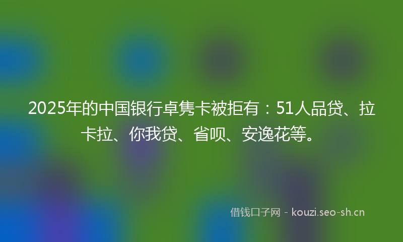 2025年的中国银行卓隽卡被拒有：51人品贷、拉卡拉、你我贷、省呗、安逸花等。