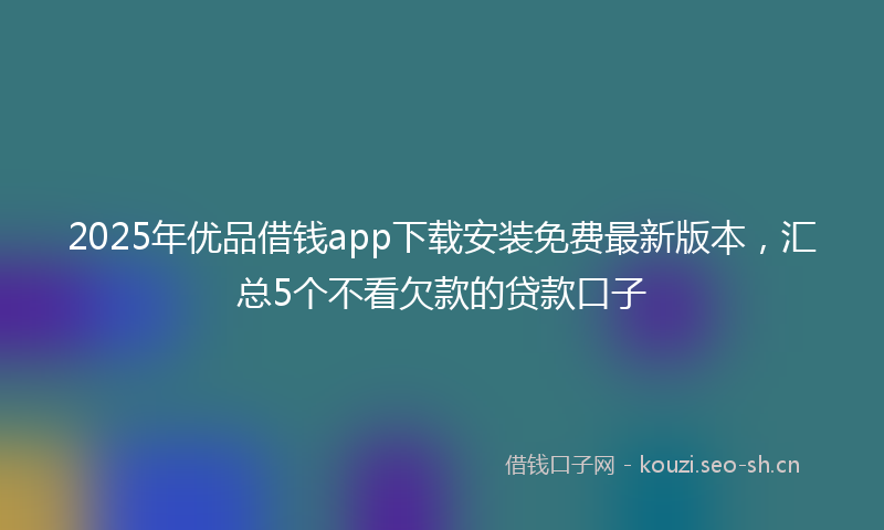 2025年优品借钱app下载安装免费最新版本，汇总5个不看欠款的贷款口子