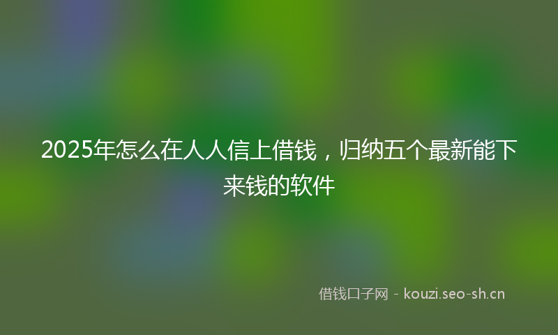 2025年怎么在人人信上借钱，归纳五个最新能下来钱的软件