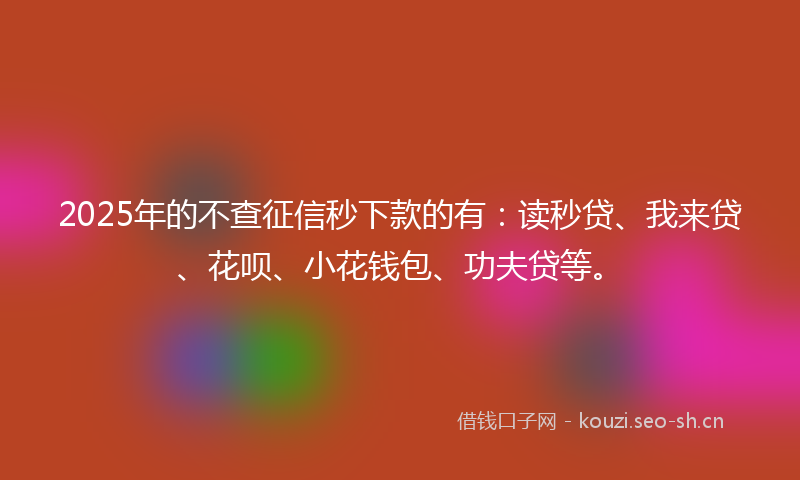 2025年的不查征信秒下款的有：读秒贷、我来贷、花呗、小花钱包、功夫贷等。