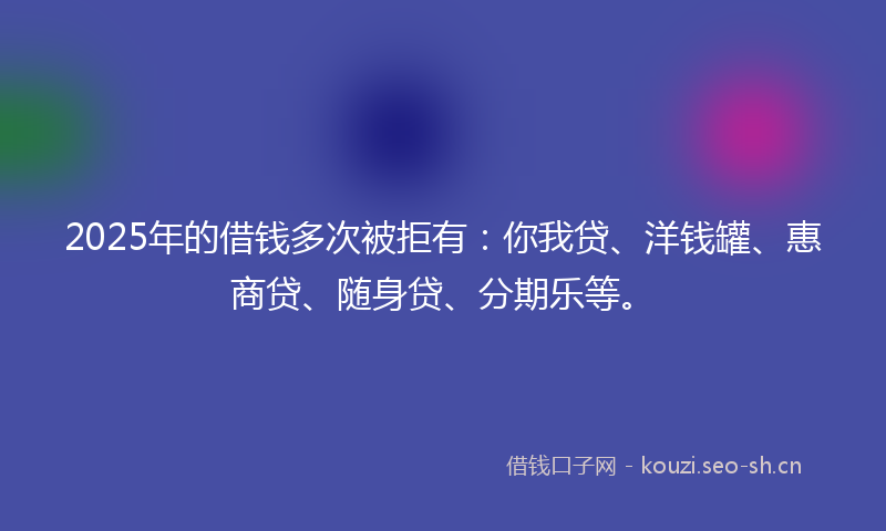 2025年的借钱多次被拒有：你我贷、洋钱罐、惠商贷、随身贷、分期乐等。