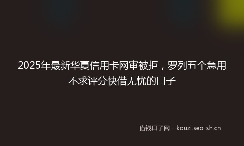 2025年最新华夏信用卡网审被拒，罗列五个急用不求评分快借无忧的口子