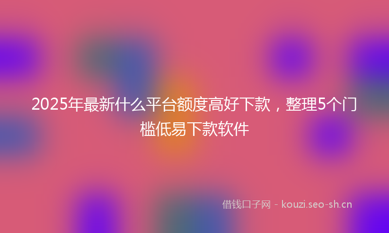 2025年最新什么平台额度高好下款，整理5个门槛低易下款软件