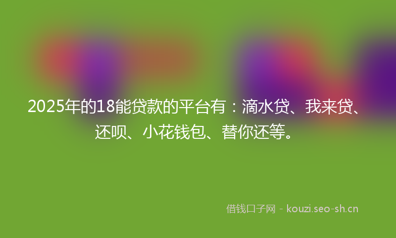 2025年的18能贷款的平台有：滴水贷、我来贷、还呗、小花钱包、替你还等。