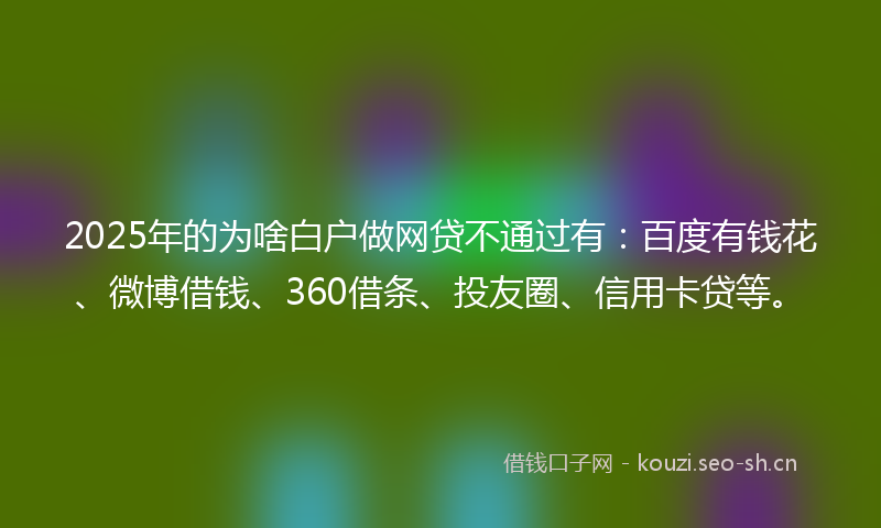 2025年的为啥白户做网贷不通过有：百度有钱花、微博借钱、360借条、投友圈、信用卡贷等。