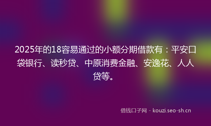 2025年的18容易通过的小额分期借款有：平安口袋银行、读秒贷、中原消费金融、安逸花、人人贷等。