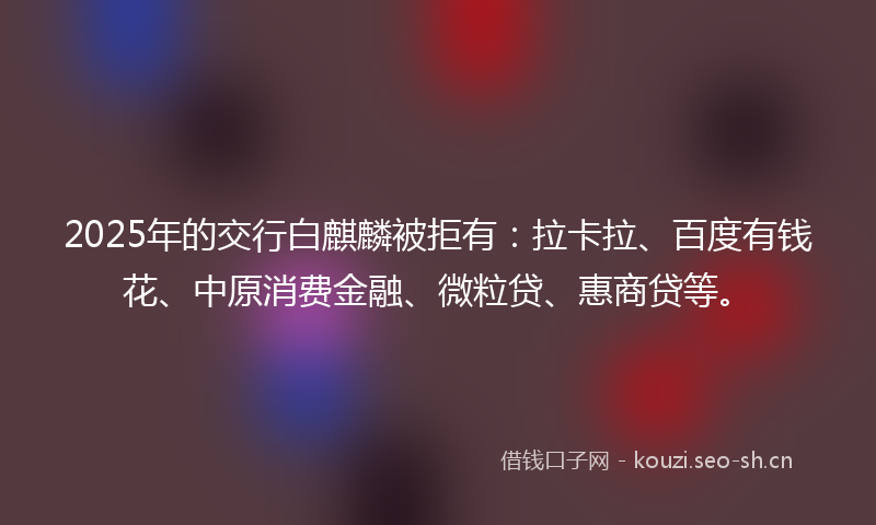 2025年的交行白麒麟被拒有：拉卡拉、百度有钱花、中原消费金融、微粒贷、惠商贷等。