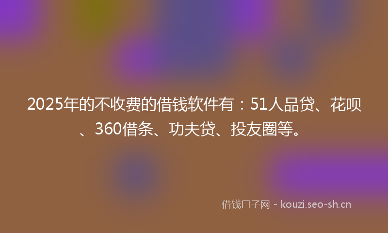 2025年的不收费的借钱软件有:51人品贷、花呗、360借条、功夫贷、投友圈等。