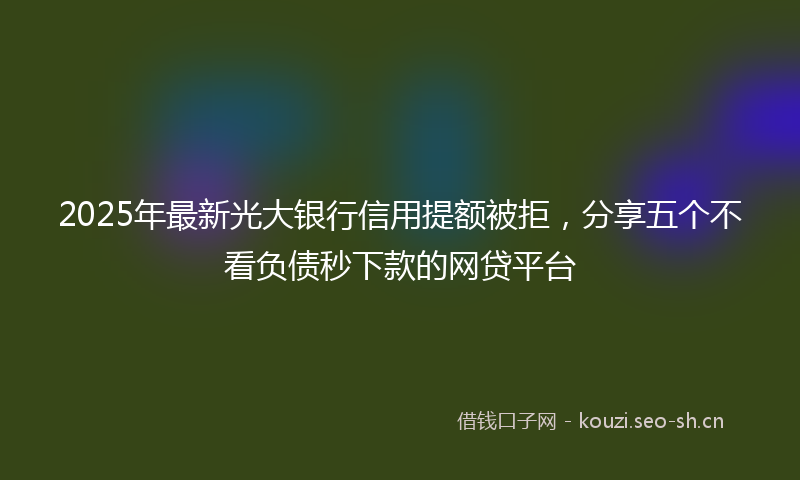 2025年最新光大银行信用提额被拒，分享五个不看负债秒下款的网贷平台