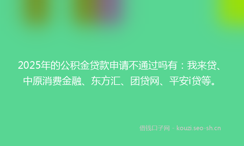 2025年的公积金贷款申请不通过吗有：我来贷、中原消费金融、东方汇、团贷网、平安i贷等。