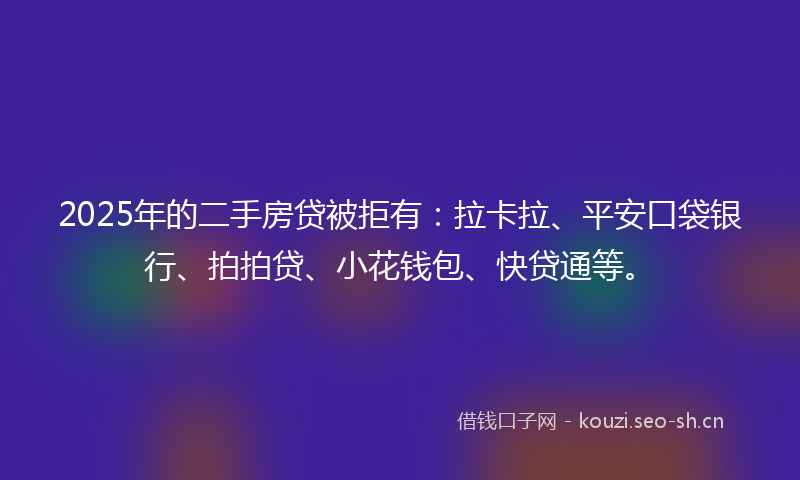 2025年的二手房贷被拒有：拉卡拉、平安口袋银行、拍拍贷、小花钱包、快贷通等。