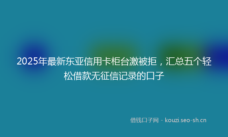 2025年最新东亚信用卡柜台激被拒，汇总五个轻松借款无征信记录的口子