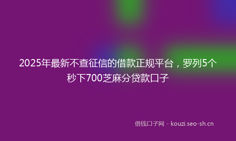 2025年最新不查征信的借款正规平台,罗列5个秒下700芝麻分贷款口子