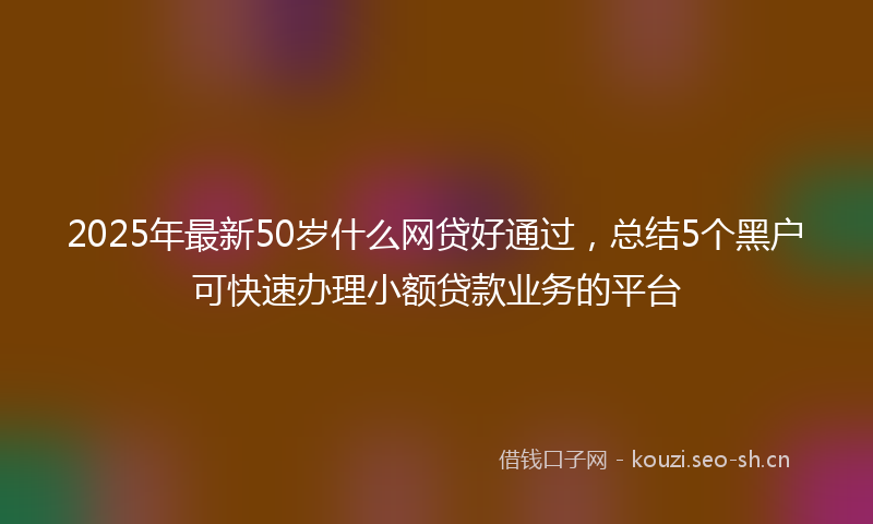 2025年最新50岁什么网贷好通过，总结5个黑户可快速办理小额贷款业务的平台
