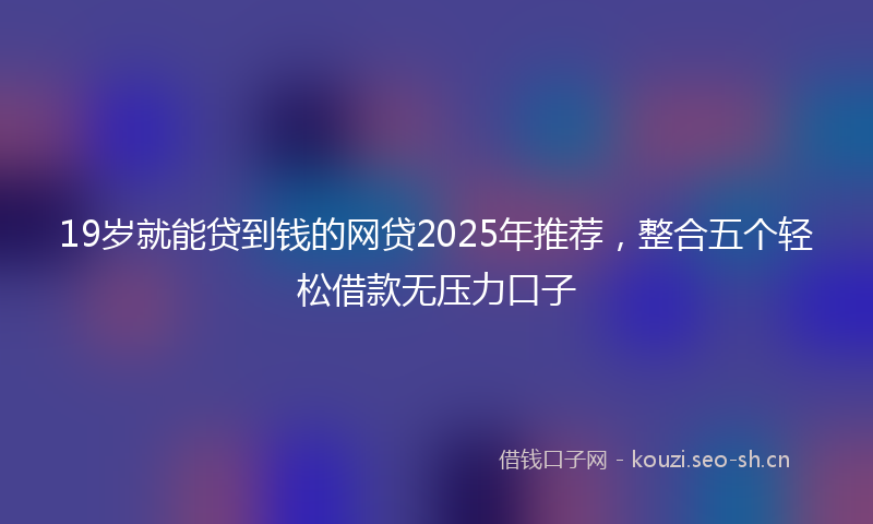 19岁就能贷到钱的网贷2025年推荐，整合五个轻松借款无压力口子