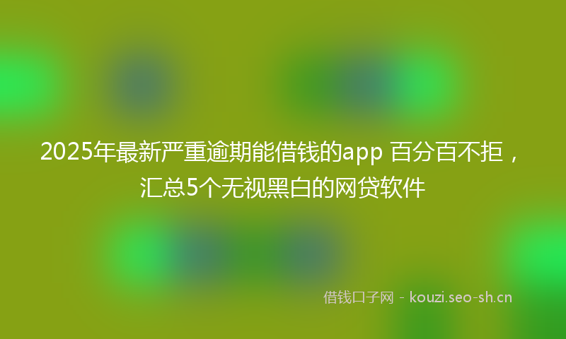 2025年最新严重逾期能借钱的app 百分百不拒，汇总5个无视黑白的网贷软件