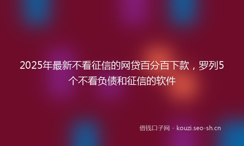 2025年最新不看征信的网贷百分百下款，罗列5个不看负债和征信的软件