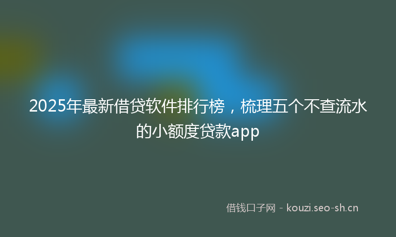 2025年最新借贷软件排行榜,梳理五个不查流水的小额度贷款app