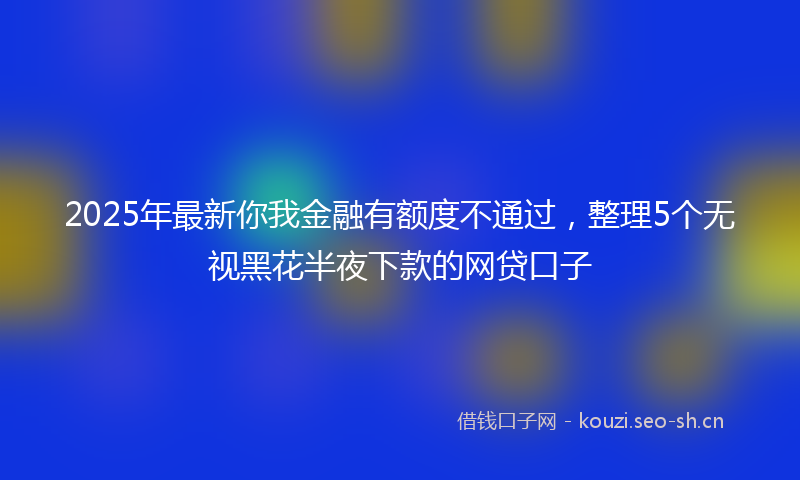 2025年最新你我金融有额度不通过，整理5个无视黑花半夜下款的网贷口子